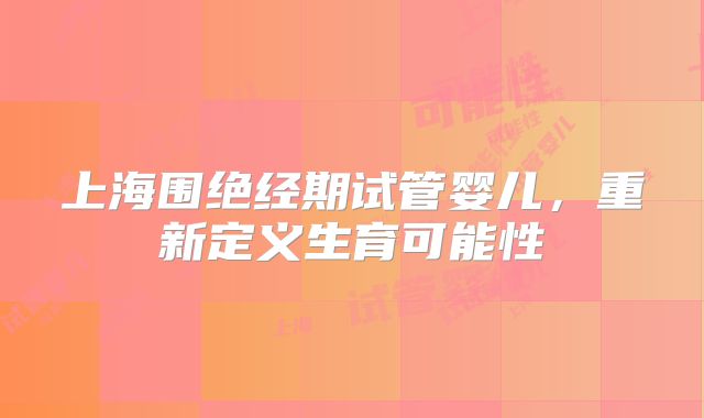 上海围绝经期试管婴儿，重新定义生育可能性