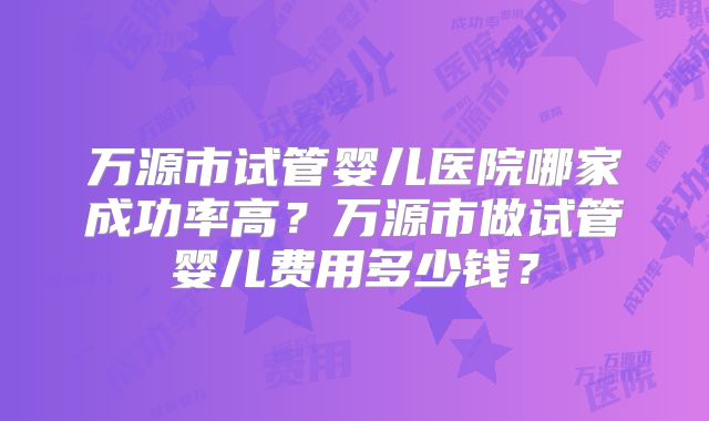 万源市试管婴儿医院哪家成功率高？万源市做试管婴儿费用多少钱？