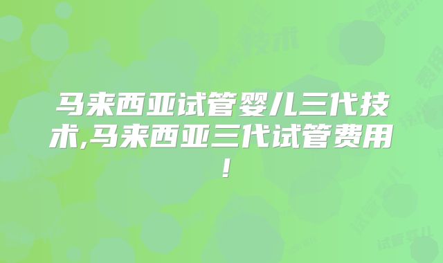 马来西亚试管婴儿三代技术,马来西亚三代试管费用！