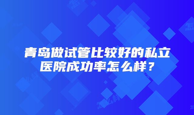 青岛做试管比较好的私立医院成功率怎么样？