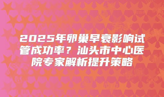 2025年卵巢早衰影响试管成功率？汕头市中心医院专家解析提升策略