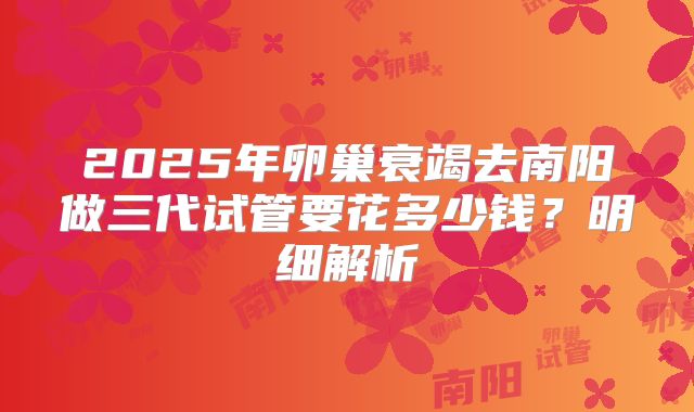 2025年卵巢衰竭去南阳做三代试管要花多少钱？明细解析