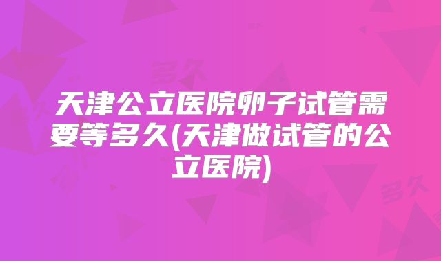 天津公立医院卵子试管需要等多久(天津做试管的公立医院)