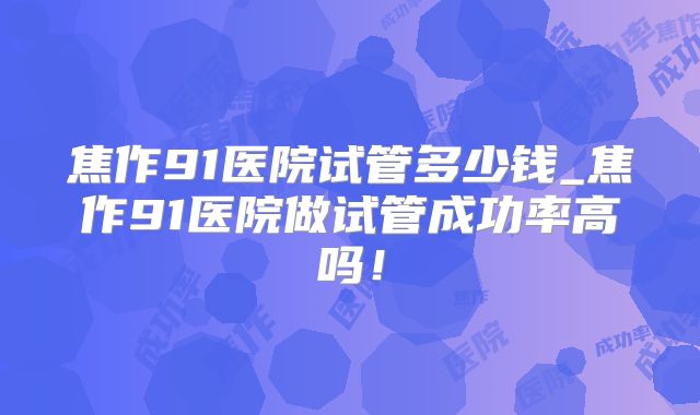 焦作91医院试管多少钱_焦作91医院做试管成功率高吗！