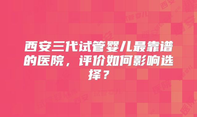 西安三代试管婴儿最靠谱的医院，评价如何影响选择？