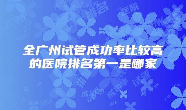 全广州试管成功率比较高的医院排名第一是哪家