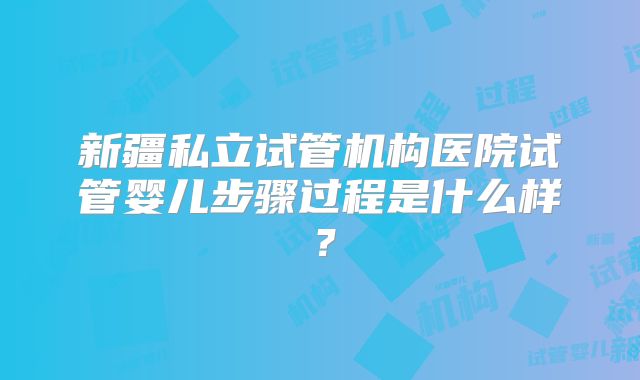 新疆私立试管机构医院试管婴儿步骤过程是什么样?