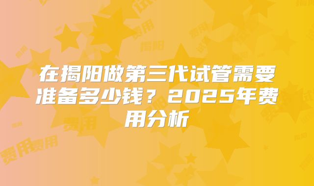 在揭阳做第三代试管需要准备多少钱？2025年费用分析