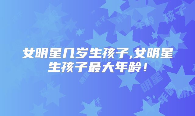 女明星几岁生孩子,女明星生孩子最大年龄!