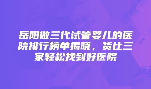 岳阳做三代试管婴儿的医院排行榜单揭晓,货比三家轻松找到好医院