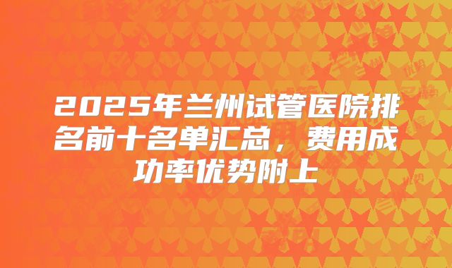 2025年兰州试管医院排名前十名单汇总，费用成功率优势附上