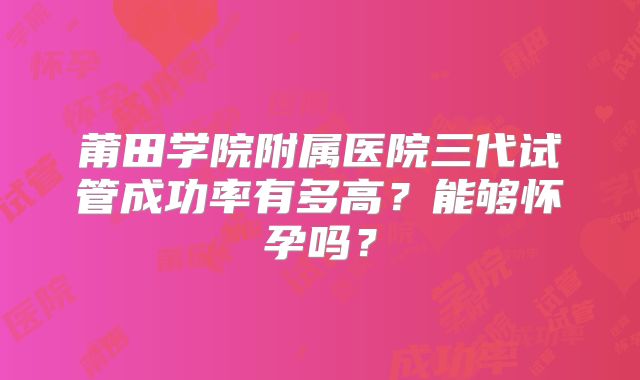 莆田学院附属医院三代试管成功率有多高?能够怀孕吗?