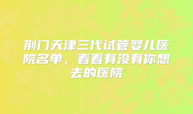 荆门天津三代试管婴儿医院名单,看看有没有你想去的医院