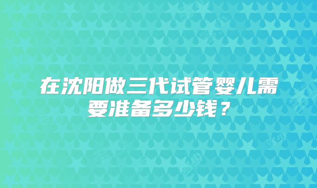 在沈阳做三代试管婴儿需要准备多少钱？