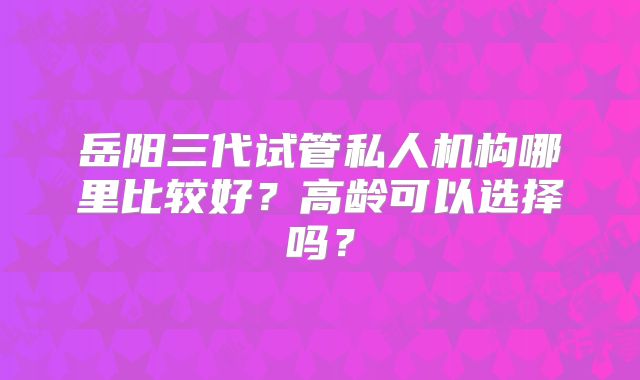 岳阳三代试管私人机构哪里比较好?高龄可以选择吗?