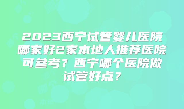 2023西宁试管婴儿医院哪家好2家本地人推荐医院可参考?西宁哪个医院做试管好点?