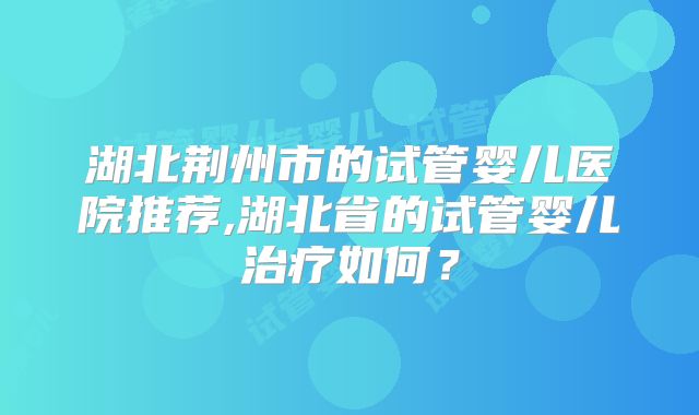 湖北荆州市的试管婴儿医院推荐,湖北省的试管婴儿治疗如何?