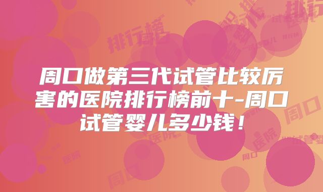 周口做第三代试管比较厉害的医院排行榜前十-周口试管婴儿多少钱！
