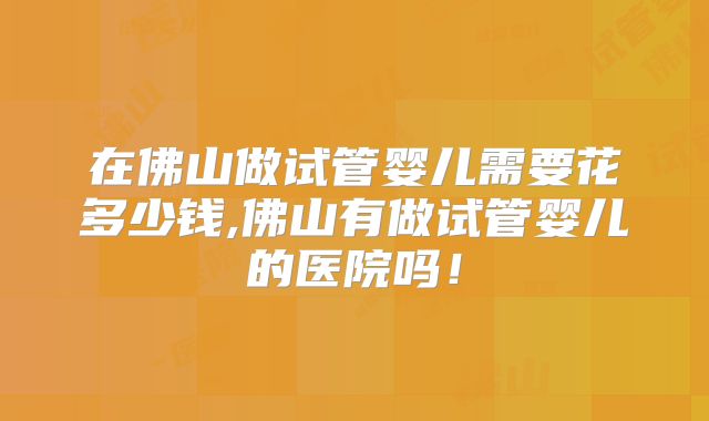 在佛山做试管婴儿需要花多少钱,佛山有做试管婴儿的医院吗！