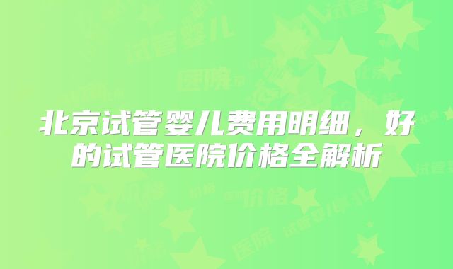北京试管婴儿费用明细，好的试管医院价格全解析