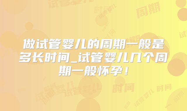 做试管婴儿的周期一般是多长时间_试管婴儿几个周期一般怀孕！