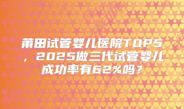 莆田试管婴儿医院TOP5,2025做三代试管婴儿成功率有62%吗?