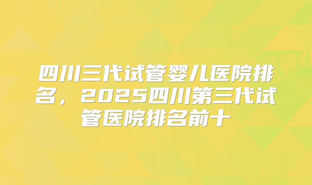 四川三代试管婴儿医院排名，2025四川第三代试管医院排名前十