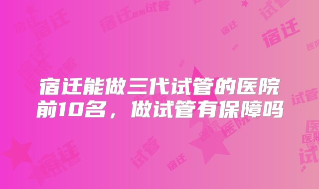 宿迁能做三代试管的医院前10名，做试管有保障吗