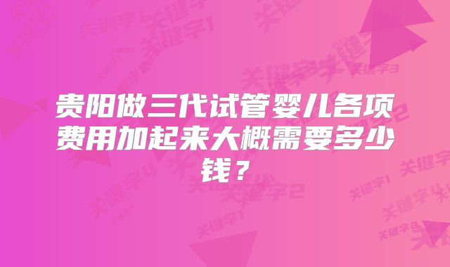 贵阳做三代试管婴儿各项费用加起来大概需要多少钱?