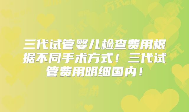 三代试管婴儿检查费用根据不同手术方式！三代试管费用明细国内！