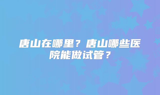 唐山在哪里？唐山哪些医院能做试管？