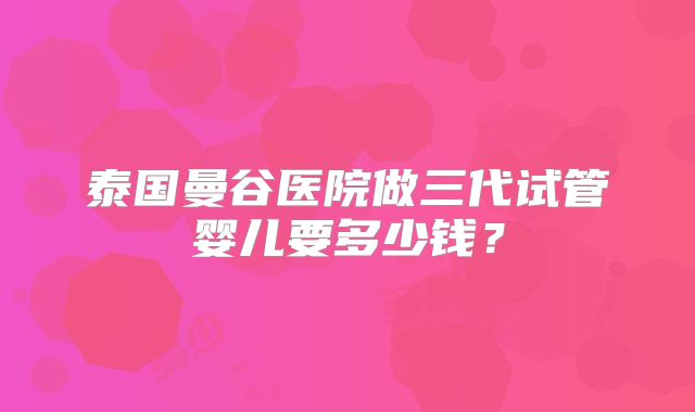 泰国曼谷医院做三代试管婴儿要多少钱？