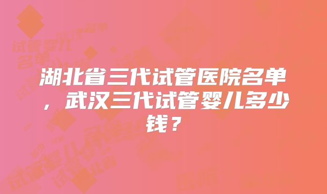 湖北省三代试管医院名单，武汉三代试管婴儿多少钱？