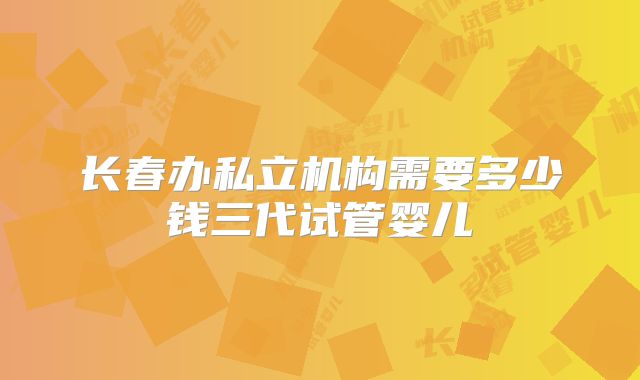 长春办私立机构需要多少钱三代试管婴儿