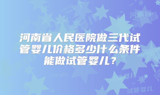 河南省人民医院做三代试管婴儿价格多少什么条件能做试管婴儿?