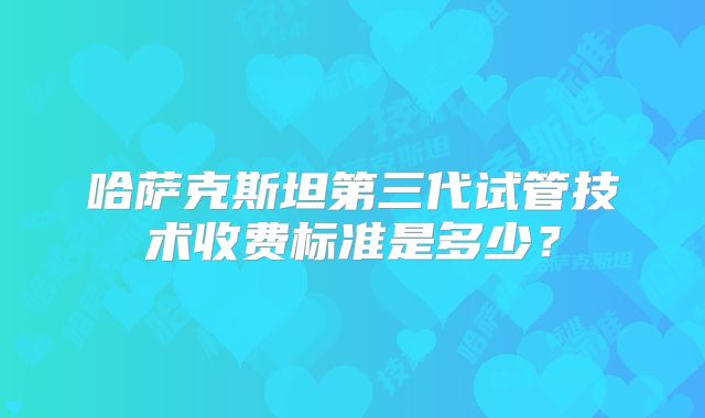 哈萨克斯坦第三代试管技术收费标准是多少?