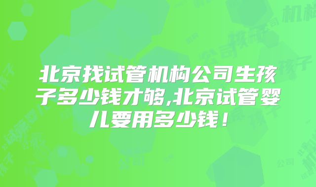 北京找试管机构公司生孩子多少钱才够,北京试管婴儿要用多少钱！