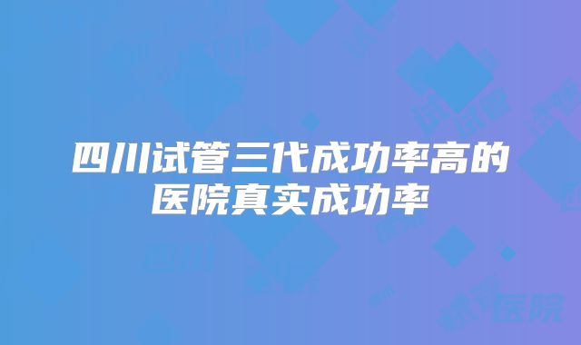 四川试管三代成功率高的医院真实成功率