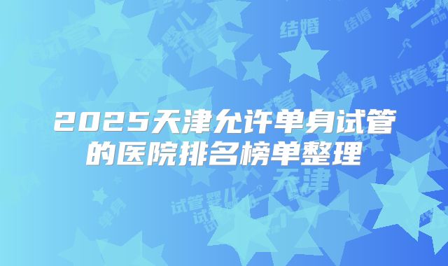 2025天津允许单身试管的医院排名榜单整理