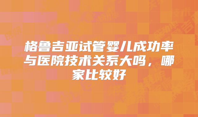 格鲁吉亚试管婴儿成功率与医院技术关系大吗，哪家比较好