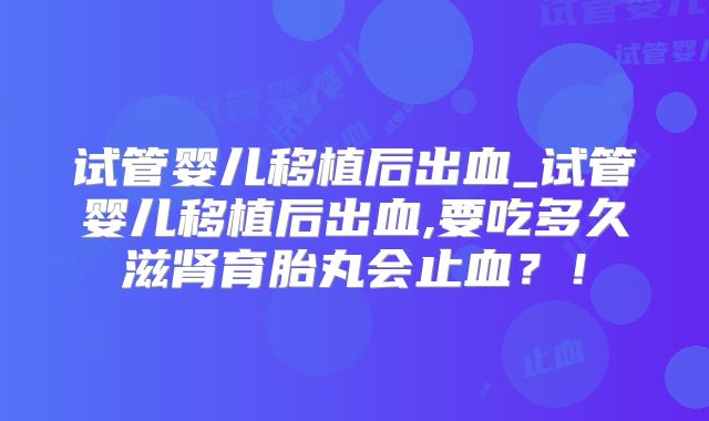 试管婴儿移植后出血_试管婴儿移植后出血,要吃多久滋肾育胎丸会止血？！