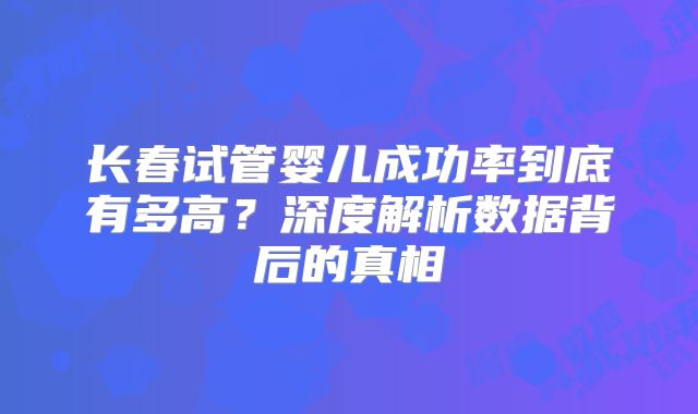 长春试管婴儿成功率到底有多高？深度解析数据背后的真相