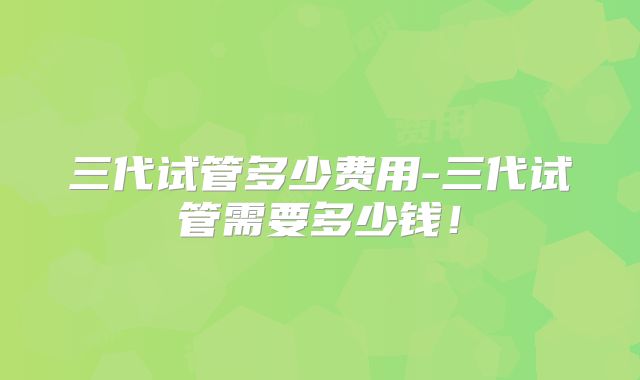 三代试管多少费用-三代试管需要多少钱！