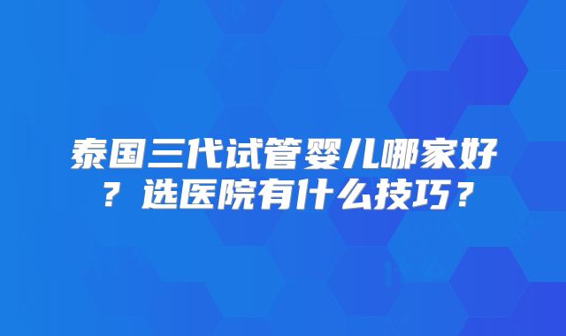 泰国三代试管婴儿哪家好？选医院有什么技巧？