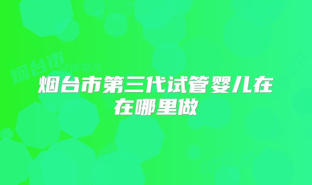 烟台市第三代试管婴儿在在哪里做