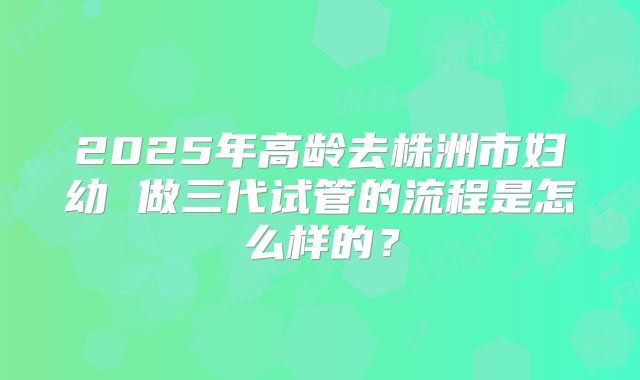 2025年高龄去株洲市妇幼 做三代试管的流程是怎么样的?