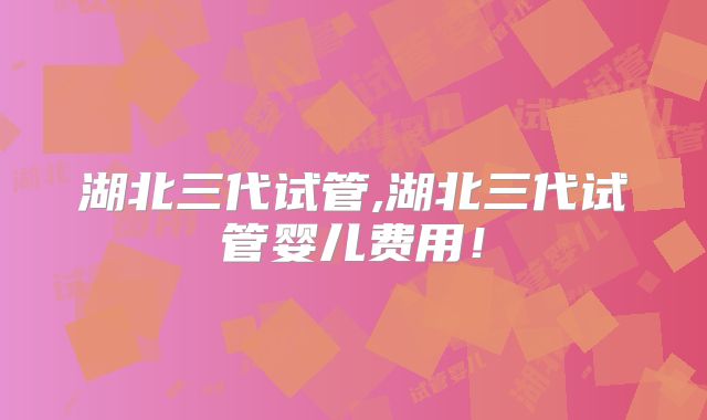 湖北三代试管,湖北三代试管婴儿费用!