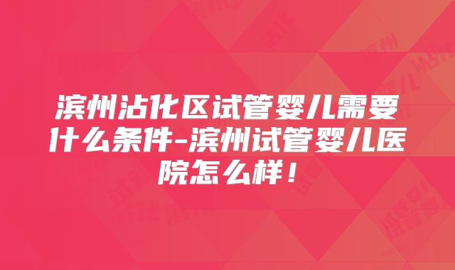 滨州沾化区试管婴儿需要什么条件-滨州试管婴儿医院怎么样！