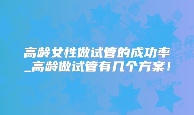 高龄女性做试管的成功率_高龄做试管有几个方案！