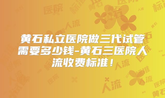 黄石私立医院做三代试管需要多少钱-黄石三医院人流收费标准！